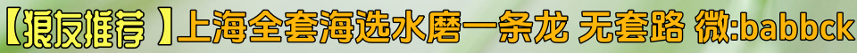 【狼友推荐】上海全套海选水磨一条龙，无套路。微：sak845